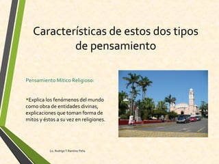 Características de estos dos tipos
de pensamiento
Pensamiento Mítico Religioso:
•Explica los fenómenos del mundo
como obra de entidades divinas,
explicaciones que toman forma de
mitos y éstos a su vez en religiones.
Lic. Rodrigo T.Ramírez Peña
 