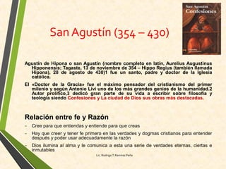 San Agustín (354 – 430)
Agustín de Hipona o san Agustín (nombre completo en latín, Aurelius Augustinus
Hipponensis; Tagaste, 13 de noviembre de 354 – Hippo Regius (también llamada
Hipona), 28 de agosto de 430)1 fue un santo, padre y doctor de la Iglesia
católica.
El «Doctor de la Gracia» fue el máximo pensador del cristianismo del primer
milenio y según Antonio Livi uno de los más grandes genios de la humanidad.2
Autor prolífico,3 dedicó gran parte de su vida a escribir sobre filosofía y
teología siendo Confesiones y La ciudad de Dios sus obras más destacadas.
Relación entre fe y Razón
- Cree para que entiendas y entiende para que creas
- Hay que creer y tener fe primero en las verdades y dogmas cristianos para entender
después y poder usar adecuadamente la razón
- Dios ilumina al alma y le comunica a esta una serie de verdades eternas, ciertas e
inmutables
Lic. Rodrigo T.Ramírez Peña
 