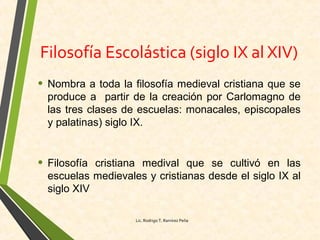 Filosofía Escolástica (siglo IX al XIV)
• Nombra a toda la filosofía medieval cristiana que se
produce a partir de la creación por Carlomagno de
las tres clases de escuelas: monacales, episcopales
y palatinas) siglo IX.
• Filosofía cristiana medival que se cultivó en las
escuelas medievales y cristianas desde el siglo IX al
siglo XIV
Lic. Rodrigo T. Ramírez Peña
 