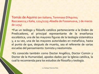 Tomás de Aquino (en italiano,Tommaso D'Aquino;
Roccasecca,1 Italia, 1224/1225-Abadía de Fossanuova, 7 de marzo
de 1274)
•Fue un teólogo y filósofo católico perteneciente a la Orden de
Predicadores, el principal representante de la enseñanza
escolástica, una de las mayores figuras de la teología sistemática
y, a su vez, una de las mayores autoridades en metafísica, hasta
el punto de que, después de muerto, sea el referente de varias
escuelas del pensamiento: tomista y neotomista.
•Es conocido también como Doctor Angélico, Doctor Común y
Doctor de la Humanidad, apodos dados por la Iglesia católica, la
cual lo recomienda para los estudios de filosofía y teología.
Lic. Rodrigo T.Ramírez Peña
 