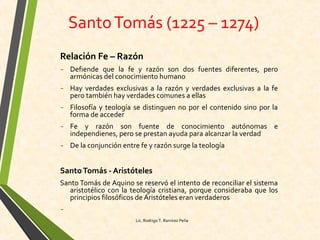 SantoTomás (1225 – 1274)
Relación Fe – Razón
- Defiende que la fe y razón son dos fuentes diferentes, pero
armónicas del conocimiento humano
- Hay verdades exclusivas a la razón y verdades exclusivas a la fe
pero también hay verdades comunes a ellas
- Filosofía y teología se distinguen no por el contenido sino por la
forma de acceder
- Fe y razón son fuente de conocimiento autónomas e
independienes, pero se prestan ayuda para alcanzar la verdad
- De la conjunción entre fe y razón surge la teología
SantoTomás - Aristóteles
Santo Tomás de Aquino se reservó el intento de reconciliar el sistema
aristotélico con la teología cristiana, porque consideraba que los
principios filosóficos de Aristóteles eran verdaderos
-
Lic. Rodrigo T. Ramírez Peña
 