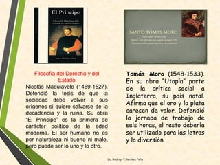 Filosofía del Derecho y del
Estado
Nicolás Maquiavelo (1469-1527).
Defendió la tesis de que la
sociedad debe volver a sus
orígenes si quiere salvarse de la
decadencia y la ruina. Su obra
“El Príncipe” es la primera de
carácter político de la edad
moderna. El ser humano no es
por naturaleza ni bueno ni malo,
pero puede ser lo uno y lo otro.
Tomás Moro (1548-1533).
En su obra “Utopía” parte
de la crítica social a
Inglaterra, su país natal.
Afirma que el oro y la plata
carecen de valor. Defendió
la jornada de trabajo de
seis horas, el resto debería
ser utilizado para las letras
y la diversión.
Lic. Rodrigo T.Ramírez Peña
 