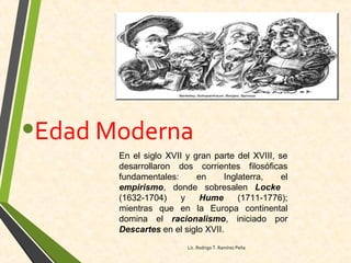 •Edad Moderna
En el siglo XVII y gran parte del XVIII, se
desarrollaron dos corrientes filosóficas
fundamentales: en Inglaterra, el
empirismo, donde sobresalen Locke
(1632-1704) y Hume (1711-1776);
mientras que en la Europa continental
domina el racionalismo, iniciado por
Descartes en el siglo XVII.
Lic. Rodrigo T. Ramírez Peña
 