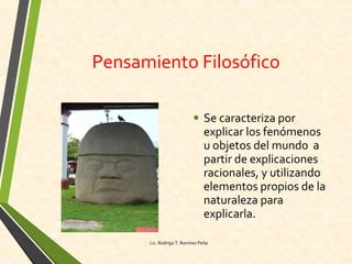 Pensamiento Filosófico
• Se caracteriza por
explicar los fenómenos
u objetos del mundo a
partir de explicaciones
racionales, y utilizando
elementos propios de la
naturaleza para
explicarla.
Lic. Rodrigo T. Ramírez Peña
 