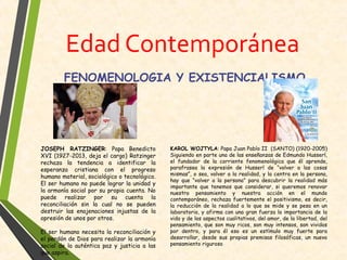 Edad Contemporánea
JOSEPH RATZINGER: Papa Benedicto
XVI (1927-2013, deja el cargo) Ratzinger
rechaza la tendencia a identificar la
esperanza cristiana con el progreso
humano material, sociológico o tecnológico.
El ser humano no puede lograr la unidad y
la armonía social por su propia cuenta. No
puede realizar por su cuenta la
reconciliación sin la cual no se pueden
destruir las enajenaciones injustas de la
opresión de unos por otros.
El ser humano necesita la reconciliación y
el perdón de Dios para realizar la armonía
social de la auténtica paz y justicia a las
que aspira.
KAROL WOJTYLA: Papa Juan Pablo II (SANTO) (1920-2005)
Siguiendo en parte una de las enseñanzas de Edmundo Husserl,
el fundador de la corriente fenomenológica que él aprende,
parafrasea la expresión de Husserl de “volver a las cosas
mismas”, o sea, volver a la realidad, y la centra en la persona,
hay que “volver a la persona” para descubrir la realidad más
importante que tenemos que considerar, si queremos renovar
nuestro pensamiento y nuestra acción en el mundo
contemporáneo, rechaza fuertemente el positivismo, es decir,
la reducción de la realidad a lo que se mide y se pesa en un
laboratorio, y afirma con una gran fuerza la importancia de la
vida y de los aspectos cualitativos, del amor, de la libertad, del
pensamiento, que son muy ricos, son muy intensos, son vividos
por dentro, y para él eso es un estímulo muy fuerte para
desarrollar, desde sus propias premisas filosóficas, un nuevo
pensamiento riguroso
FENOMENOLOGIA Y EXISTENCIALISMO
 