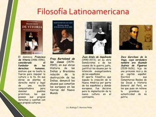 Filosofía Latinoamericana
El dominico Francisco
de Vitoria (1486-1546),
considerado el
fundador de los
derechos humanos,
sostuvo que no basta la
fuerza para imponer la
cultura o la fe. En sus
obras se plantea el
derecho moral y legal
de una nación
conquistadora para
dominar pueblos
primitivos, los que
poseen sus propios
derechos y cuentan con
sus propias culturas.
Fray Bartolomé de
las Casas (1474-
1565), en sus obras
Historia de las
Indias y Brevísima
relación de la
destrucción de las
Indias, denunció los
abusos que cometían
los europeos en las
tierras del Nuevo
Mundo
Juan Ginés de Sepúlveda
(1490-1573), en su obra
Demócrates o de las
causas de la guerra justa,
justificó los abusos por la
intención evangelizadora
de los españoles.
El aporte filosófico que
supuso la creación de la
Nueva América por parte
de los españoles y demás
europeos, fue decisivo
para la implantación de la
nueva cultura en el
continente.
Inca Garcilaso de la
Vega, cuyo verdadero
nombre era Guzmán
Suárez de Figueroa
(1539-1626), hijo de
una princesa inca y de
un capitán español.
Escribió sus
Comentarios Reales de
los Incas e Historia
General del Perú, en
los que puso en relieve
la grandeza y
autenticidad de su
patria.
Lic. Rodrigo T. Ramírez Peña
 