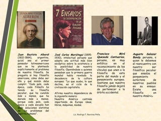 Juan Bautista Alberdi
(1810-1884), argentino,
quizá sea el primer
pensador latinoamericano
que se ha planteado
explícitamente el problema
de nuestra filosofía. Se
pregunta si hay filosofía
americana, cómo debe ser
ella y qué misión debe
cumplir: "Cada país, cada
época, cada filósofo ha
tenido su filosofía
peculiar, que ha cundido
más o menos, que ha
durado más o menos,
porque cada país, cada
época y cada escuela han
dado soluciones distintas
de los problemas del
espíritu humano".
José Carlos Mariátegui (1895-
1930), intelectual peruano que
adopta una actitud más bien
escéptica sobre la existencia y
la posibilidad de nuestra
filosofía. Oponiéndose a quienes
pensaban que la primera guerra
mundial había revelado la
decadencia de la cultura
europea: "Lo que acaba, lo que
declina, es el ciclo de la
civilización capitalista.
Afirma nuestra dependencia de
la siguiente manera:
Nuestra América continúa
importando de Europa ideas,
libros, máquinas, modas.
Francisco Miró
Quesada Cantuarias,
peruano, es muy
enfático en el
reconocimiento de los
vínculos que unen a la
filosofía de esta
parte del mundo y el
pensamiento europeo.
Sostiene que nuestra
filosofía jamás dejará
de pertenecer a la
órbita occidental.
Augusto Salazar
Bondy, peruano, a
quien le debemos
el reencuentro con
nuestro ser
filosófico peculiar
que ensalza el
pensamiento
autóctono de
nuestros pueblos
en su ensayo:
Existe una
filosofía en
nuestra América
Lic. Rodrigo T. Ramírez Peña
 