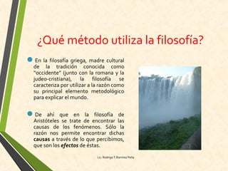 ¿Qué método utiliza la filosofía?
En la filosofía griega, madre cultural
de la tradición conocida como
“occidente” (junto con la romana y la
judeo-cristiana), la filosofía se
caracteriza por utilizar a la razón como
su principal elemento metodológico
para explicar el mundo.
De ahí que en la filosofía de
Aristóteles se trate de encontrar las
causas de los fenómenos. Sólo la
razón nos permite encontrar dichas
causas a través de lo que percibimos,
que son los efectos de éstas.
Lic. Rodrigo T.Ramírez Peña
 