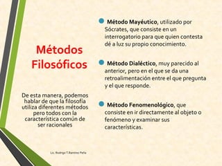Métodos
Filosóficos
Método Mayéutico, utilizado por
Sócrates, que consiste en un
interrogatorio para que quien contesta
dé a luz su propio conocimiento.
Método Dialéctico, muy parecido al
anterior, pero en el que se da una
retroalimentación entre el que pregunta
y el que responde.
Método Fenomenológico, que
consiste en ir directamente al objeto o
fenómeno y examinar sus
características.
De esta manera, podemos
hablar de que la filosofía
utiliza diferentes métodos
pero todos con la
característica común de
ser racionales
Lic. Rodrigo T.Ramírez Peña
 