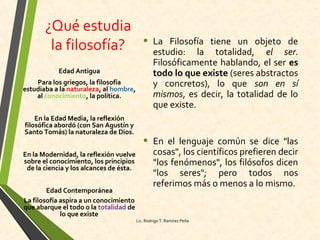 ¿Qué estudia
la filosofía? • La Filosofía tiene un objeto de
estudio: la totalidad, el ser.
Filosóficamente hablando, el ser es
todo lo que existe (seres abstractos
y concretos), lo que son en sí
mismos, es decir, la totalidad de lo
que existe.
• En el lenguaje común se dice "las
cosas", los científicos prefieren decir
"los fenómenos", los filósofos dicen
"los seres"; pero todos nos
referimos más o menos a lo mismo.
Edad Antigua
Para los griegos, la filosofía
estudiaba a la naturaleza, al hombre,
al conocimiento, la política.
En la Edad Media, la reflexión
filosófica abordó (con San Agustín y
Santo Tomás) la naturaleza de Dios.
En la Modernidad, la reflexión vuelve
sobre el conocimiento, los principios
de la ciencia y los alcances de ésta.
Edad Contemporánea
La filosofía aspira a un conocimiento
que abarque el todo o la totalidad de
lo que existe.
Lic. Rodrigo T. Ramírez Peña
 