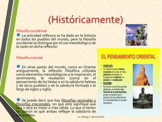 (Históricamente)
Filosofía occidental
La actividad reflexiva se ha dado en la historia
en todos los pueblos del mundo, pero la filosofía
occidental se distingue por el uso metodológico de
la razón en dicha reflexión
Filosofía oriental
En otras partes del mundo, como en Oriente
antiguamente, la reflexión filosófica utilizaba
como elementos metodológicos a la inspiración, el
sentimiento, la revelación (como en el
pensamiento de losVedas o en la sabiduría hebrea
y de otros pueblos) y en la sabiduría formada a lo
largo de siglos y siglos.
Se puede decir que hay filosofías racionales y
filosofías irracionales, sin que esto signifique que
una u otra es mejor o más válida. Lo que sí tienen
en común es que ambas reflejan la sabiduría de
sus pueblos. Lic. Rodrigo T. Ramírez Peña
 