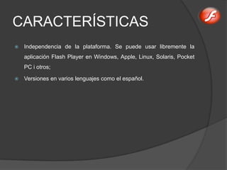 CARACTERÍSTICAS
   Independencia de la plataforma. Se puede usar libremente la
    aplicación Flash Player en Windows, Apple, Linux, Solaris, Pocket
    PC i otros;

   Versiones en varios lenguajes como el español.
 