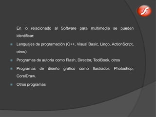 En lo relacionado al Software para multimedia se pueden
    identificar:

   Lenguajes de programación (C++, Visual Basic, Lingo, ActionScript,
    otros).

   Programas de autoría como Flash, Director, ToolBook, otros

   Programas      de   diseño   gráfico   como   Ilustrador,   Photoshop,
    CorelDraw.

   Otros programas
 