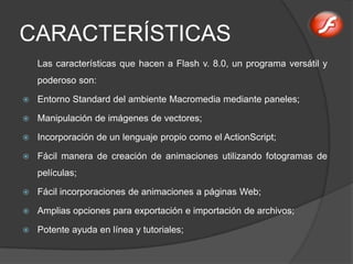 CARACTERÍSTICAS
    Las características que hacen a Flash v. 8.0, un programa versátil y
    poderoso son:

   Entorno Standard del ambiente Macromedia mediante paneles;

   Manipulación de imágenes de vectores;

   Incorporación de un lenguaje propio como el ActionScript;

   Fácil manera de creación de animaciones utilizando fotogramas de
    películas;

   Fácil incorporaciones de animaciones a páginas Web;

   Amplias opciones para exportación e importación de archivos;

   Potente ayuda en línea y tutoriales;
 