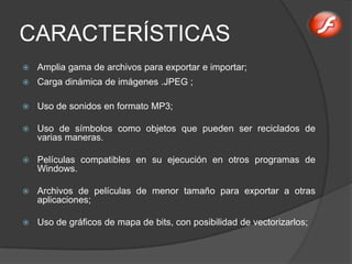 CARACTERÍSTICAS
   Amplia gama de archivos para exportar e importar;
   Carga dinámica de imágenes .JPEG ;

   Uso de sonidos en formato MP3;

   Uso de símbolos como objetos que pueden ser reciclados de
    varias maneras.

   Películas compatibles en su ejecución en otros programas de
    Windows.

   Archivos de películas de menor tamaño para exportar a otras
    aplicaciones;

   Uso de gráficos de mapa de bits, con posibilidad de vectorizarlos;
 