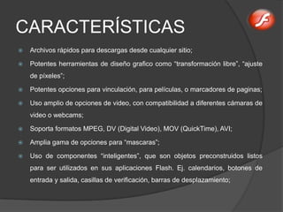 CARACTERÍSTICAS
   Archivos rápidos para descargas desde cualquier sitio;

   Potentes herramientas de diseño grafico como “transformación libre”, “ajuste
    de píxeles”;

   Potentes opciones para vinculación, para películas, o marcadores de paginas;

   Uso amplio de opciones de video, con compatibilidad a diferentes cámaras de
    video o webcams;

   Soporta formatos MPEG, DV (Digital Video), MOV (QuickTime), AVI;

   Amplia gama de opciones para “mascaras”;

   Uso de componentes “inteligentes”, que son objetos preconstruidos listos
    para ser utilizados en sus aplicaciones Flash. Ej. calendarios, botones de
    entrada y salida, casillas de verificación, barras de desplazamiento;
 