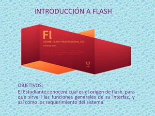 INTRODUCCIÓN A FLASH




OBJETIVOS:
El Estudiante conocerá cual es el origen de flash, para
que sirve í las funciones generales de su interfaz, y
así como los requerimiento del sistema.
 