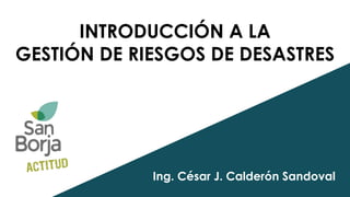 INTRODUCCIÓN A LA
GESTIÓN DE RIESGOS DE DESASTRES
Ing. César J. Calderón Sandoval
 