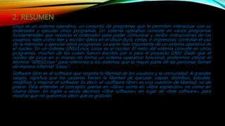 2. RESUMEN
Linux es un sistema operativo, un conjunto de programas que le permiten interactuar con su
ordenador y ejecutar otros programas. Un sistema operativo consiste en varios programas
fundamentales que necesita el ordenador para poder comunicar y recibir instrucciones de los
usuarios; tales como leer y escribir datos en el disco duro, cintas, e impresoras; controlar el uso
de la memoria; y ejecutar otros programas. La parte más importante de un sistema operativo es
el núcleo. En un sistema GNU/Linux, Linux es el núcleo. El resto del sistema consiste en otros
programas, muchos de los cuales fueron escritos por o para el proyecto GNU. Dado que el
núcleo de Linux en sí mismo no forma un sistema operativo funcional, preferimos utilizar el
término “GNU/Linux” para referirnos a los sistemas que la mayor parte de las personas llaman
de manera informal “Linux”.
Software libre es el software que respeta la libertad de los usuarios y la comunidad. A grandes
rasgos, significa que los usuarios tienen la libertad de ejecutar, copiar, distribuir, estudiar,
modificar y mejorar el software. Es decir, el «software libre» es una cuestión de libertad, no de
precio. Para entender el concepto, piense en «libre» como en «libre expresión», no como en
«barra libre». En inglés a veces decimos «libre software», en lugar de «free software», para
mostrar que no queremos decir que es gratuito.
 