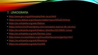 7. LINKOGRAFIA
• http://www.gnu.org/philosophy/free-sw.es.html
• https://www.debian.org/releases/stable/mips/ch01s02.html.es
• https://es.wikipedia.org/wiki/Debian
• https://wilson33334.wordpress.com/conceptos-basicos-de-ubuntu/
• https://es.wikipedia.org/wiki/Fedora_(distribuci%C3%B3n_Linux)
• https://es.wikipedia.org/wiki/Gentoo_Linux
• http://www.rinconsolidario.org/linux/distribuciones/gentoo.html
• https://es.wikipedia.org/wiki/Mandriva
• https://es.wikipedia.org/wiki/CentOS
 
