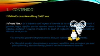 1. CONTENIDO
Definición de software libre y GNU/Linux:
Software libre.- Es el software que respeta la libertad de los usuarios y la comunidad. A
grandes rasgos, significa que los usuarios tienen la libertad de ejecutar, copiar, distribuir,
estudiar, modificar y mejorar el software. Es decir, el «software libre» es una cuestión de
libertad, no de precio.
La libertad de ejecutar el programa como se desea, con cualquier propósito (libertad 0).
La libertad de estudiar cómo funciona el programa, y cambiarlo para que haga lo que usted
quiera (libertad 1). El acceso al código fuente es una condición necesaria para ello.
 