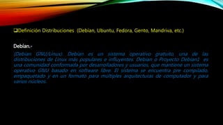 Definición Distribuciones (Debían, Ubuntu, Fedora, Gento, Mandriva, etc.)
Debían.-
(Debían GNU/Linux). Debían es un sistema operativo gratuito, una de las
distribuciones de Linux más populares e influyentes. Debían o Proyecto Debian1 es
una comunidad conformada por desarrolladores y usuarios, que mantiene un sistema
operativo GNU basado en software libre. El sistema se encuentra pre compilado,
empaquetado y en un formato para múltiples arquitecturas de computador y para
varios núcleos.
 