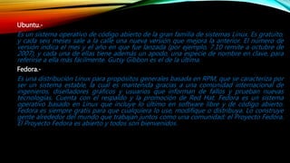 Ubuntu.-
Es un sistema operativo de código abierto de la gran familia de sistemas Linux. Es gratuito,
y cada seis meses sale a la calle una nueva versión que mejora la anterior. El número de
versión indica el mes y el año en que fue lanzada (por ejemplo, 7.10 remite a octubre de
2007), y cada una de ellas tiene además un apodo, una especie de nombre en clave, para
referirse a ella más fácilmente. Gutsy Gibbon es el de la última.
Fedora.-
Es una distribución Linux para propósitos generales basada en RPM, que se caracteriza por
ser un sistema estable, la cual es mantenida gracias a una comunidad internacional de
ingenieros, diseñadores gráficos y usuarios que informan de fallos y prueban nuevas
tecnologías. Cuenta con el respaldo y la promoción de Red Hat. Fedora es un sistema
operativo basado en Linux que incluye lo último en software libre y de código abierto.
Fedora es siempre gratis para que cualquiera lo use, modifique o distribuya. Lo construye
gente alrededor del mundo que trabajan juntos como una comunidad: el Proyecto Fedora.
El Proyecto Fedora es abierto y todos son bienvenidos.
 