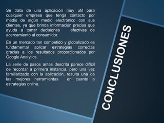 Se trata de una aplicación muy útil para
cualquier empresa que tenga contacto por
medio de algún medio electrónico con sus
clientes, ya que brinda información precisa que
ayuda a tomar decisiones efectivas de
acercamiento al consumidor.
En un mercado tan competido y globalizado es
fundamental aplicar estrategias correctas
gracias a los resultados proporcionados por
Google Analytics.
La serie de pasos antes descrita parece difícil
de recordar a primera instancia, pero una vez
familiarizado con la aplicación, resulta una de
las mejores herramientas en cuanto a
estrategias online.
 