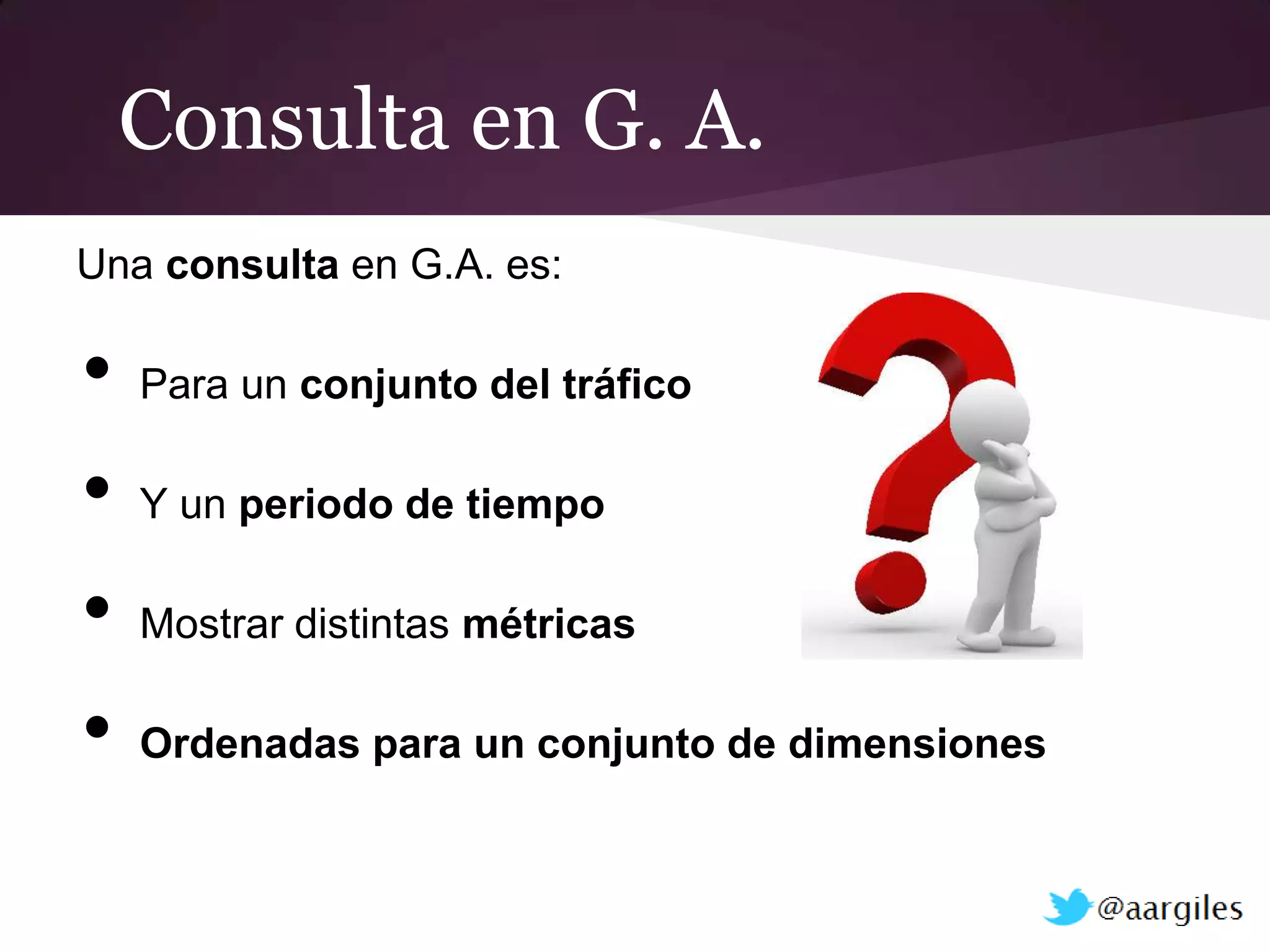 Consulta en G. A.
Una consulta en G.A. es:

•   Para un conjunto del tráfico

•   Y un periodo de tiempo

•   Mostrar distintas métricas

•   Ordenadas para un conjunto de dimensiones
 