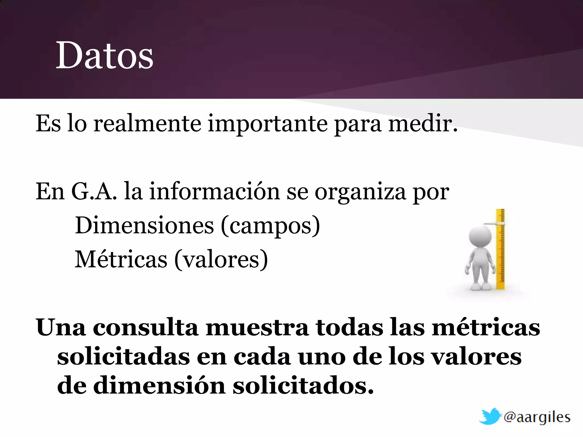 Datos
Es lo realmente importante para medir.

En G.A. la información se organiza por
   Dimensiones (campos)
   Métricas (valores)

Una consulta muestra todas las métricas
 solicitadas en cada uno de los valores
 de dimensión solicitados.
 