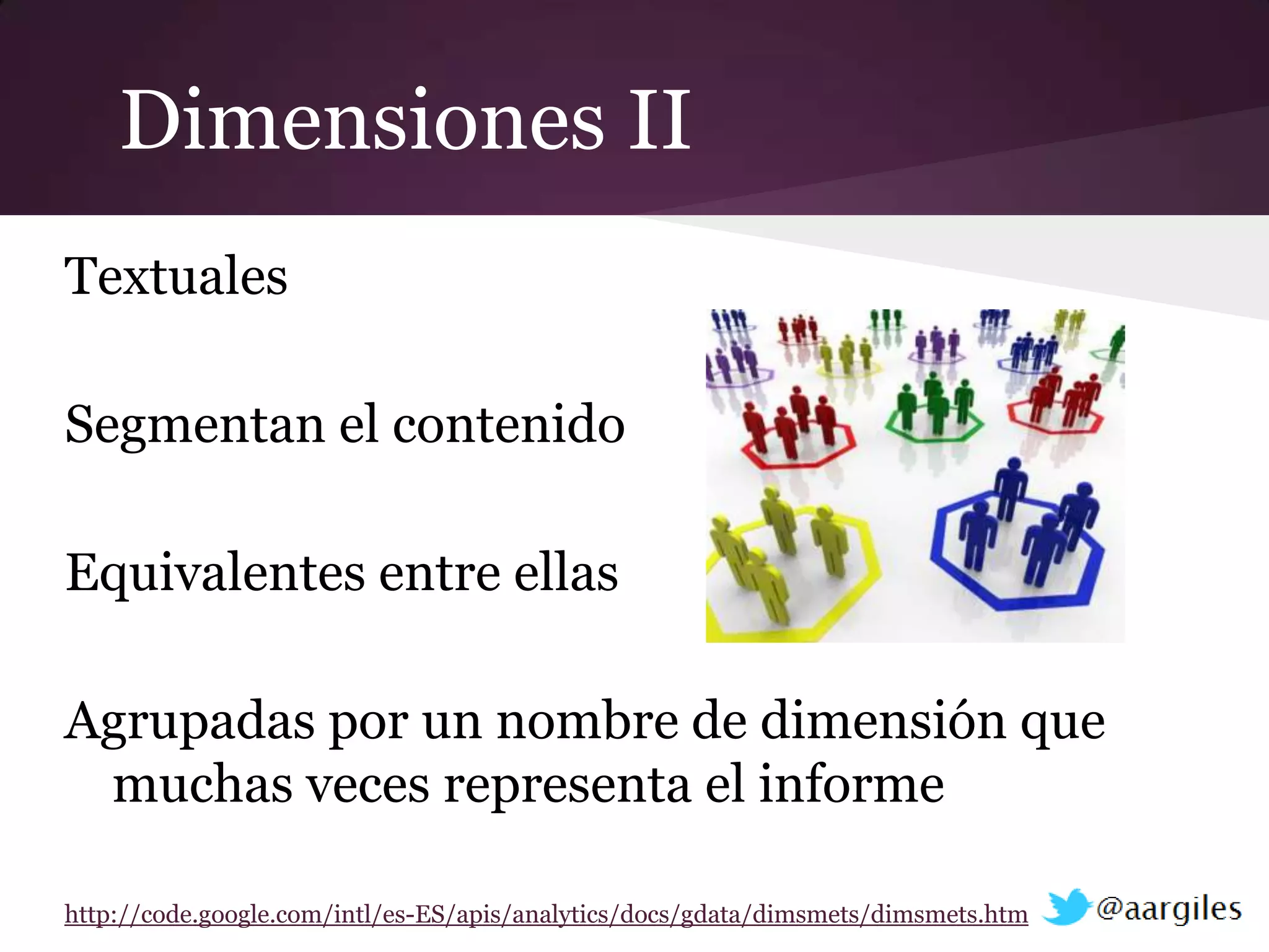 Dimensiones II
Textuales

Segmentan el contenido

Equivalentes entre ellas

Agrupadas por un nombre de dimensión que
 muchas veces representa el informe

http://code.google.com/intl/es-ES/apis/analytics/docs/gdata/dimsmets/dimsmets.html
 