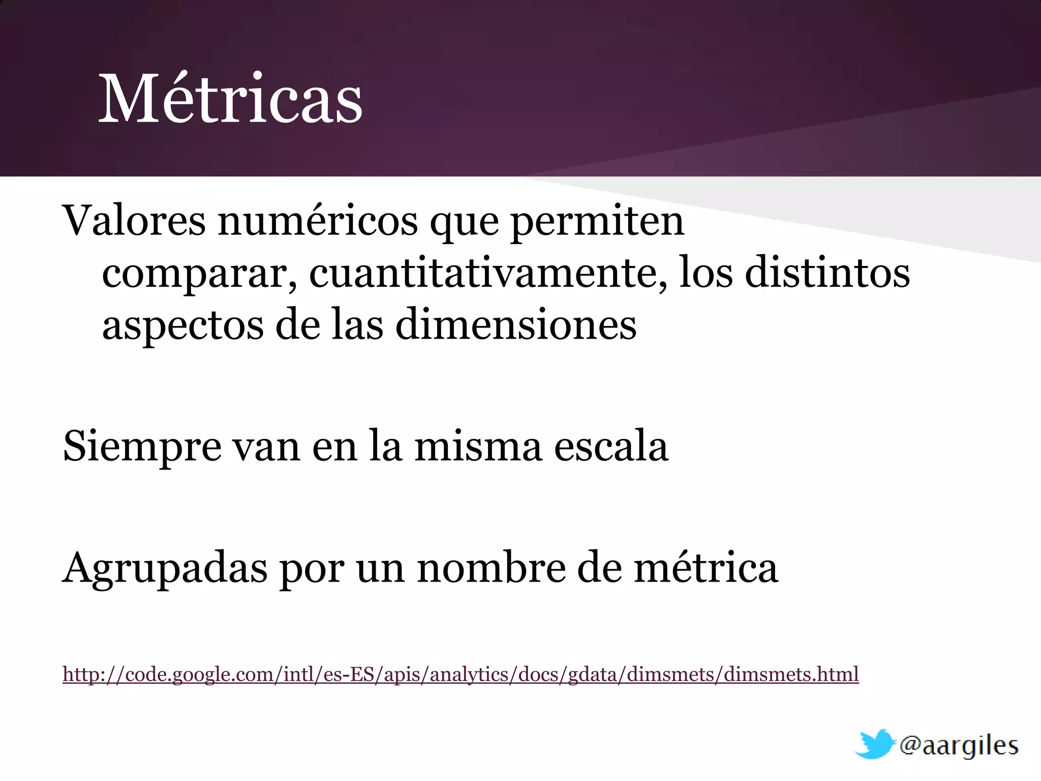 Métricas
Valores numéricos que permiten
 comparar, cuantitativamente, los distintos
 aspectos de las dimensiones

Siempre van en la misma escala

Agrupadas por un nombre de métrica

http://code.google.com/intl/es-ES/apis/analytics/docs/gdata/dimsmets/dimsmets.html
 