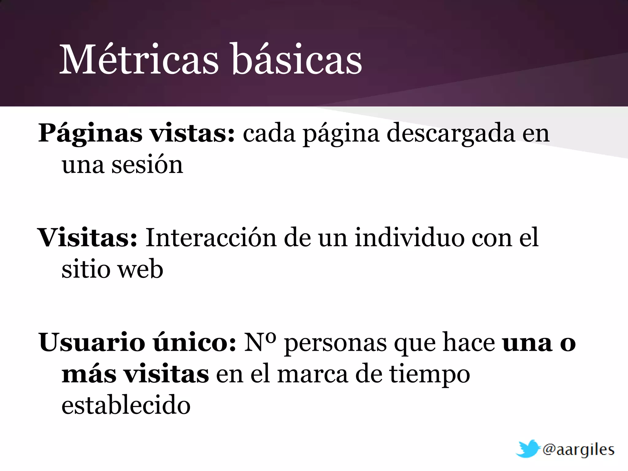 Métricas básicas
Páginas vistas: cada página descargada en
 una sesión

Visitas: Interacción de un individuo con el
 sitio web

Usuario único: Nº personas que hace una o
 más visitas en el marca de tiempo
 establecido
 