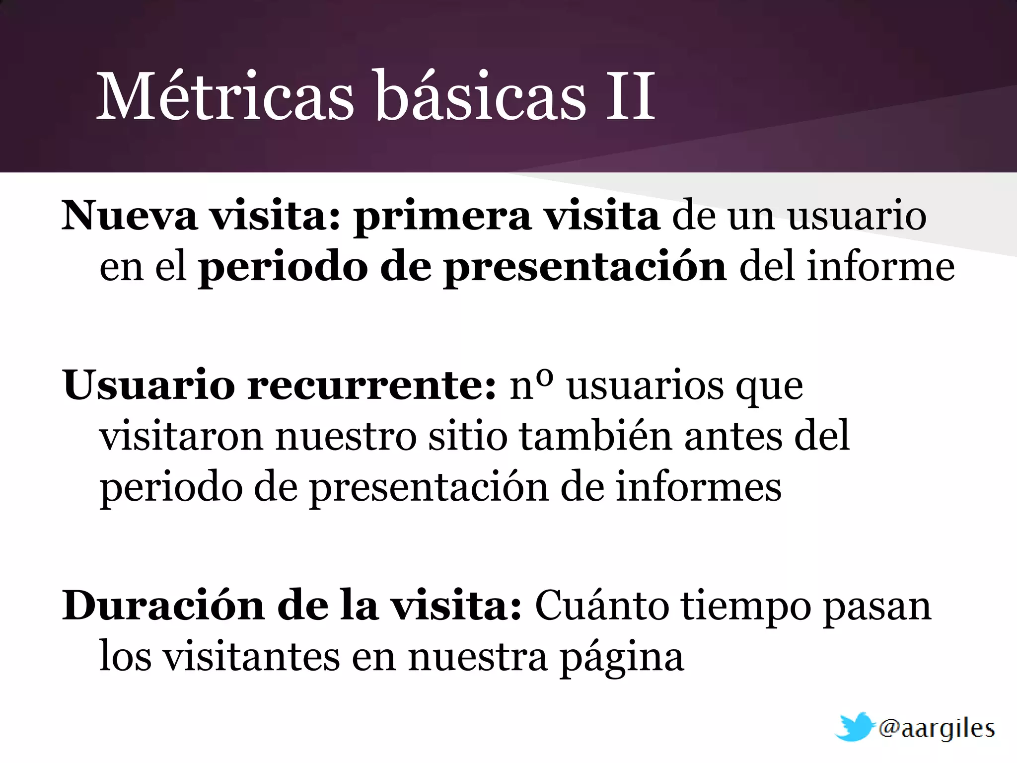 Métricas básicas II
Nueva visita: primera visita de un usuario
 en el periodo de presentación del informe

Usuario recurrente: nº usuarios que
 visitaron nuestro sitio también antes del
 periodo de presentación de informes

Duración de la visita: Cuánto tiempo pasan
 los visitantes en nuestra página
 