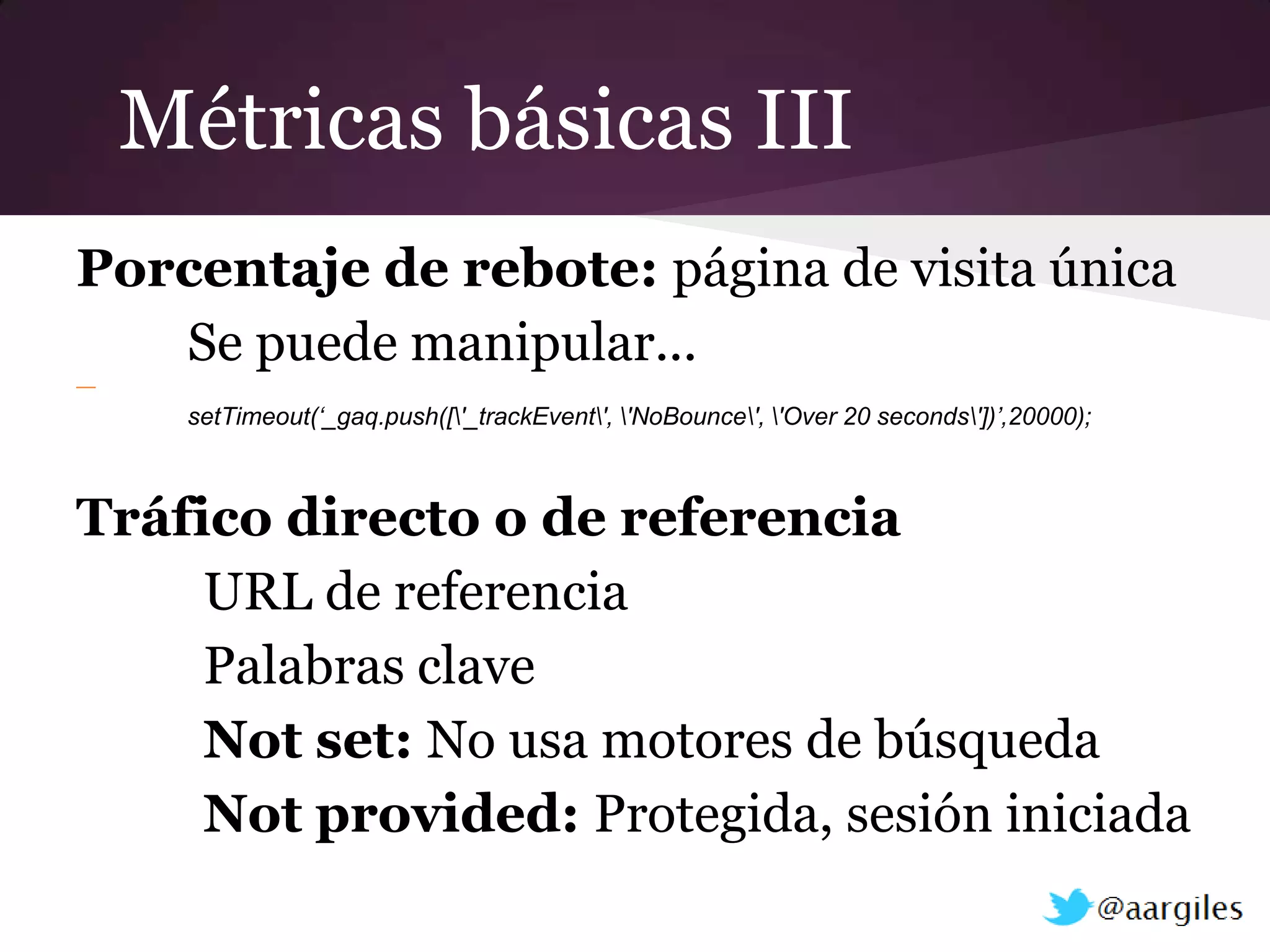 Métricas básicas III
Porcentaje de rebote: página de visita única
   Se puede manipular...
—
     setTimeout(‘_gaq.push(['_trackEvent', 'NoBounce', 'Over 20 seconds'])’,20000);



Tráfico directo o de referencia
     URL de referencia
     Palabras clave
     Not set: No usa motores de búsqueda
     Not provided: Protegida, sesión iniciada
 