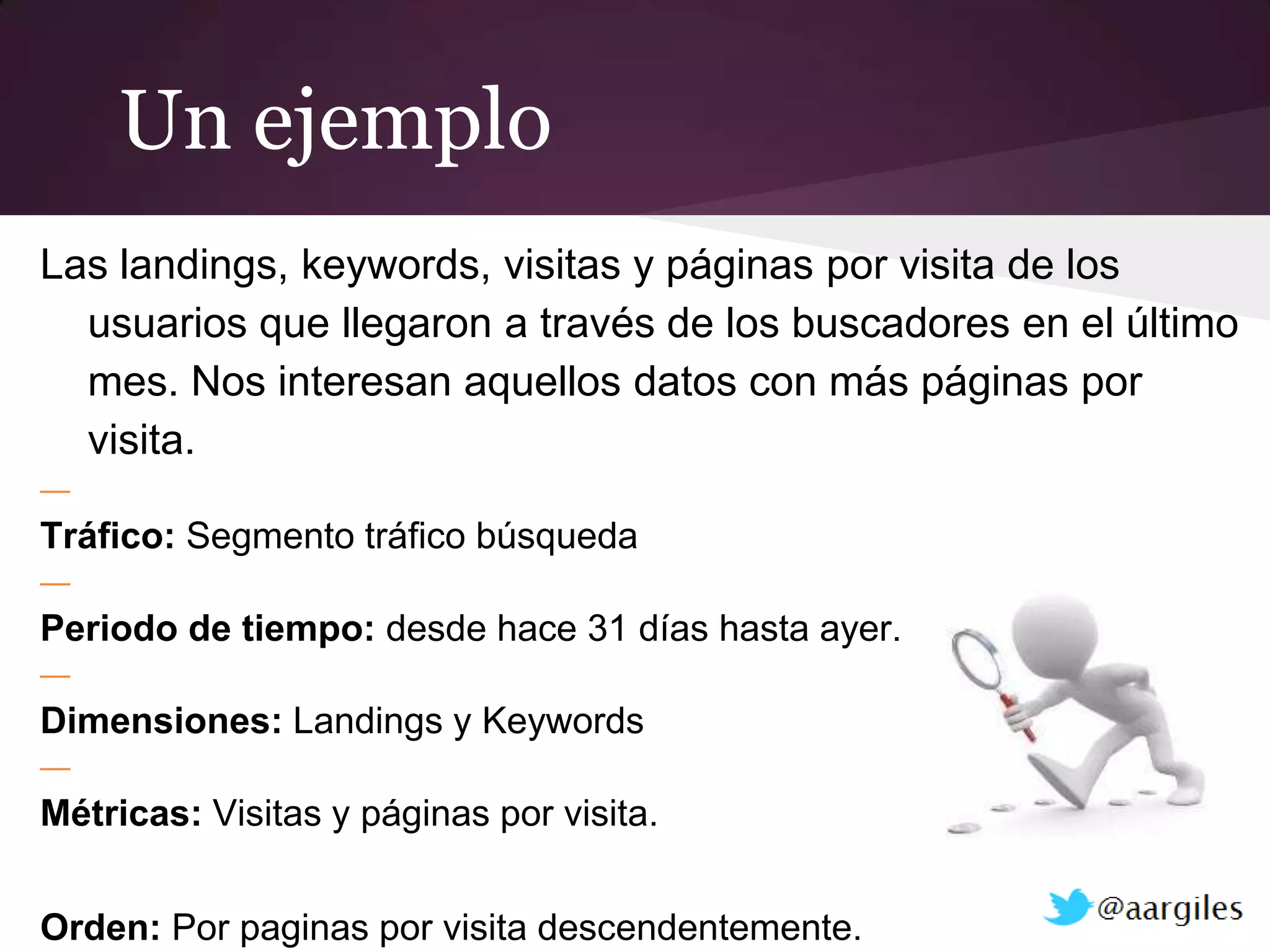 Un ejemplo
Las landings, keywords, visitas y páginas por visita de los
  usuarios que llegaron a través de los buscadores en el último
  mes. Nos interesan aquellos datos con más páginas por
  visita.
—
Tráfico: Segmento tráfico búsqueda
—
Periodo de tiempo: desde hace 31 días hasta ayer.
—
Dimensiones: Landings y Keywords
—
Métricas: Visitas y páginas por visita.


Orden: Por paginas por visita descendentemente.
 
