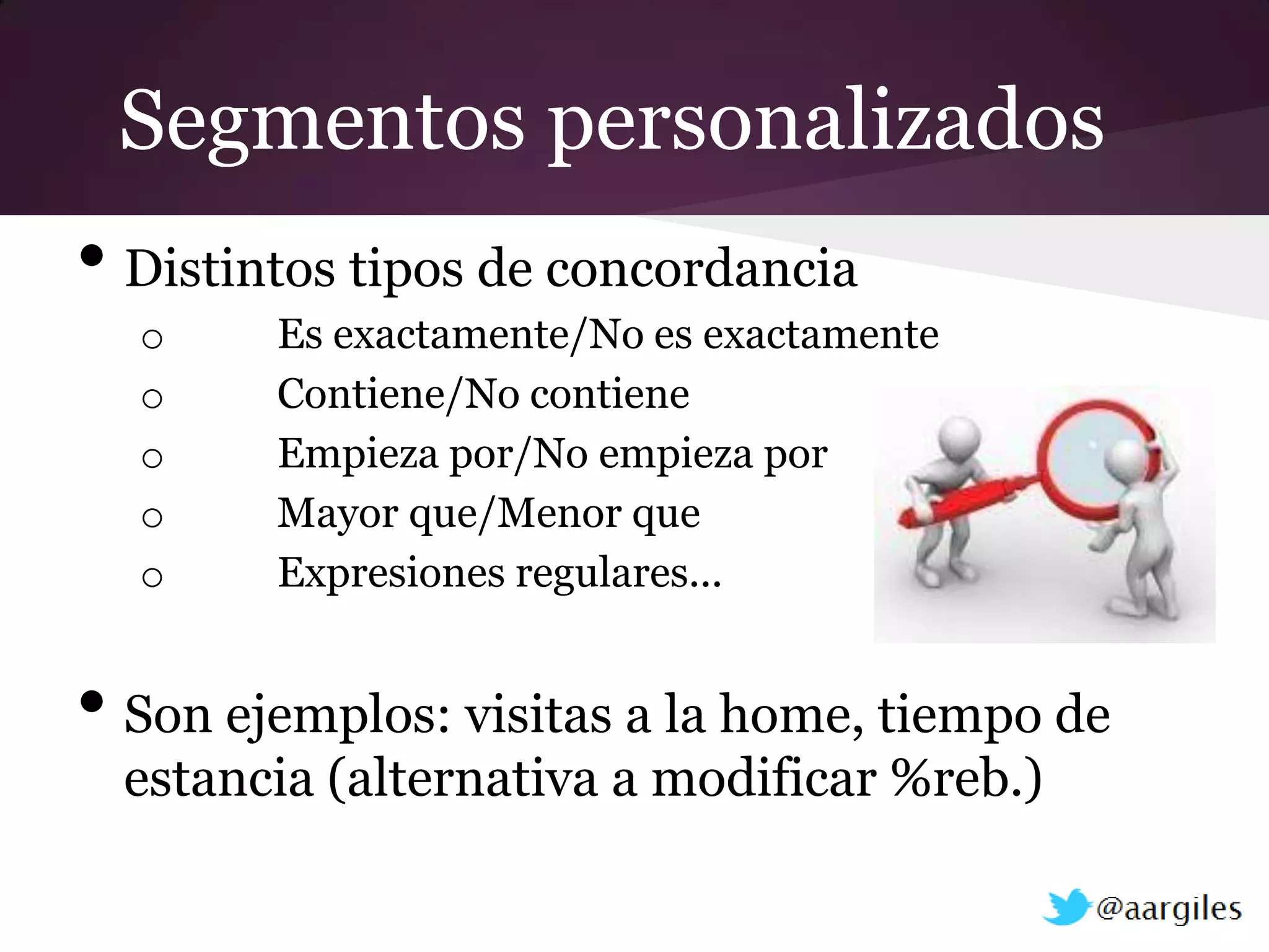 Segmentos personalizados
• Distintos tipos de concordancia
  o     Es exactamente/No es exactamente
  o     Contiene/No contiene
  o     Empieza por/No empieza por
  o     Mayor que/Menor que
  o     Expresiones regulares...


• Son ejemplos: visitas a la home, tiempo de
  estancia (alternativa a modificar %reb.)
 