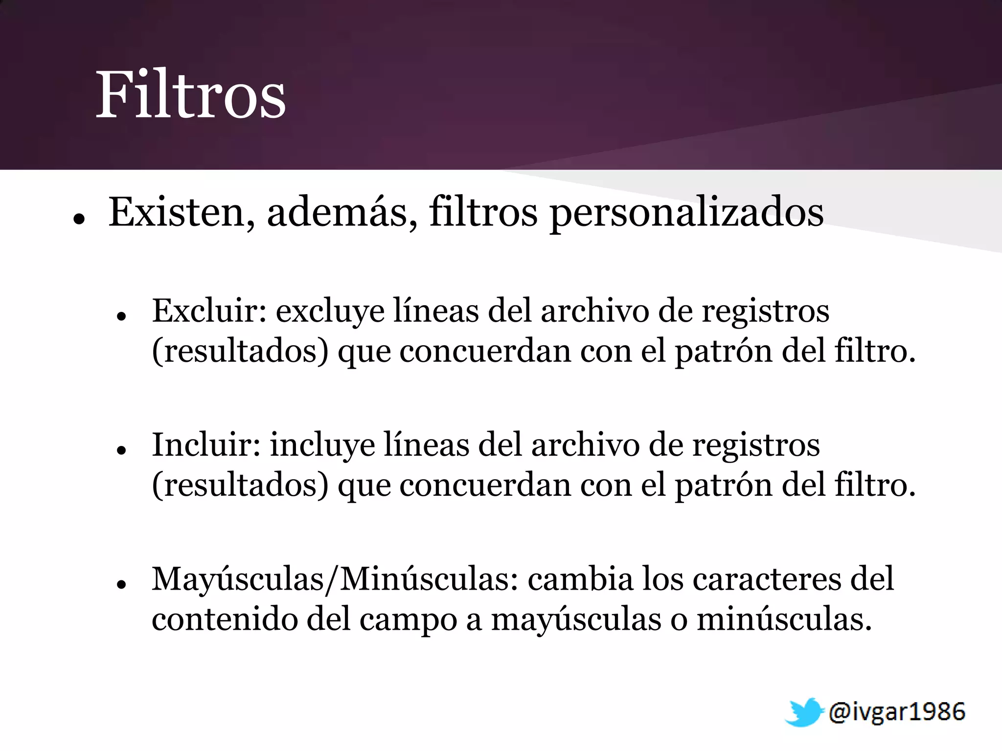Filtros
   Existen, además, filtros personalizados

       Excluir: excluye líneas del archivo de registros
        (resultados) que concuerdan con el patrón del filtro.

       Incluir: incluye líneas del archivo de registros
        (resultados) que concuerdan con el patrón del filtro.

       Mayúsculas/Minúsculas: cambia los caracteres del
        contenido del campo a mayúsculas o minúsculas.
 