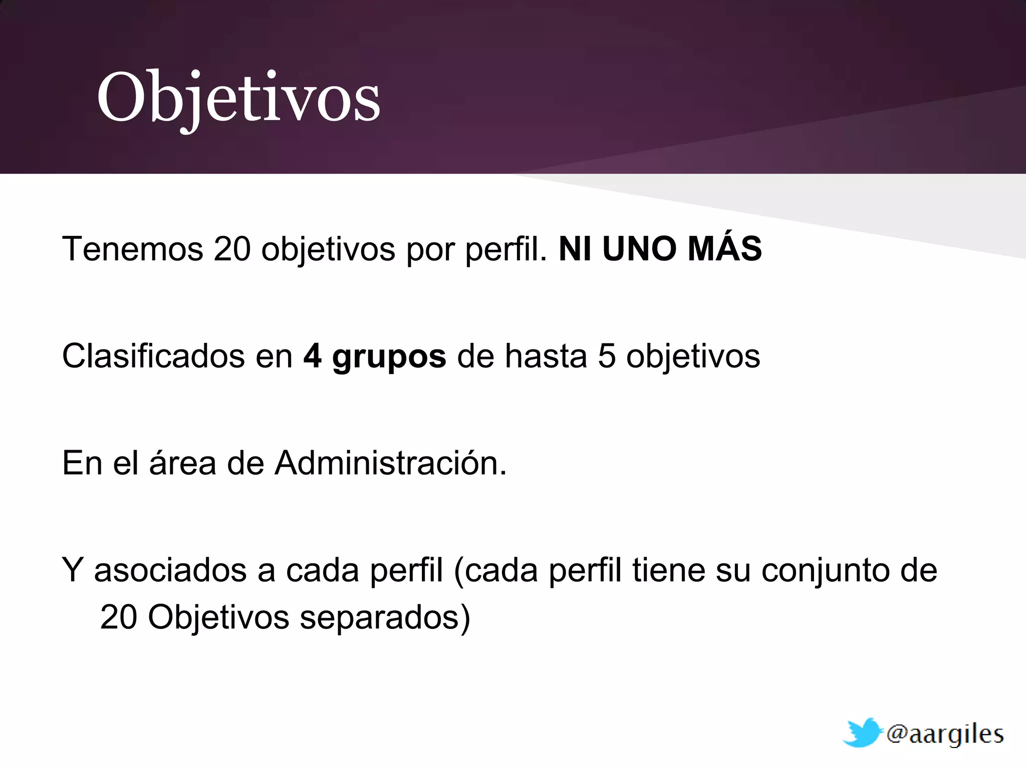 Objetivos

Tenemos 20 objetivos por perfil. NI UNO MÁS


Clasificados en 4 grupos de hasta 5 objetivos


En el área de Administración.


Y asociados a cada perfil (cada perfil tiene su conjunto de
  20 Objetivos separados)
 