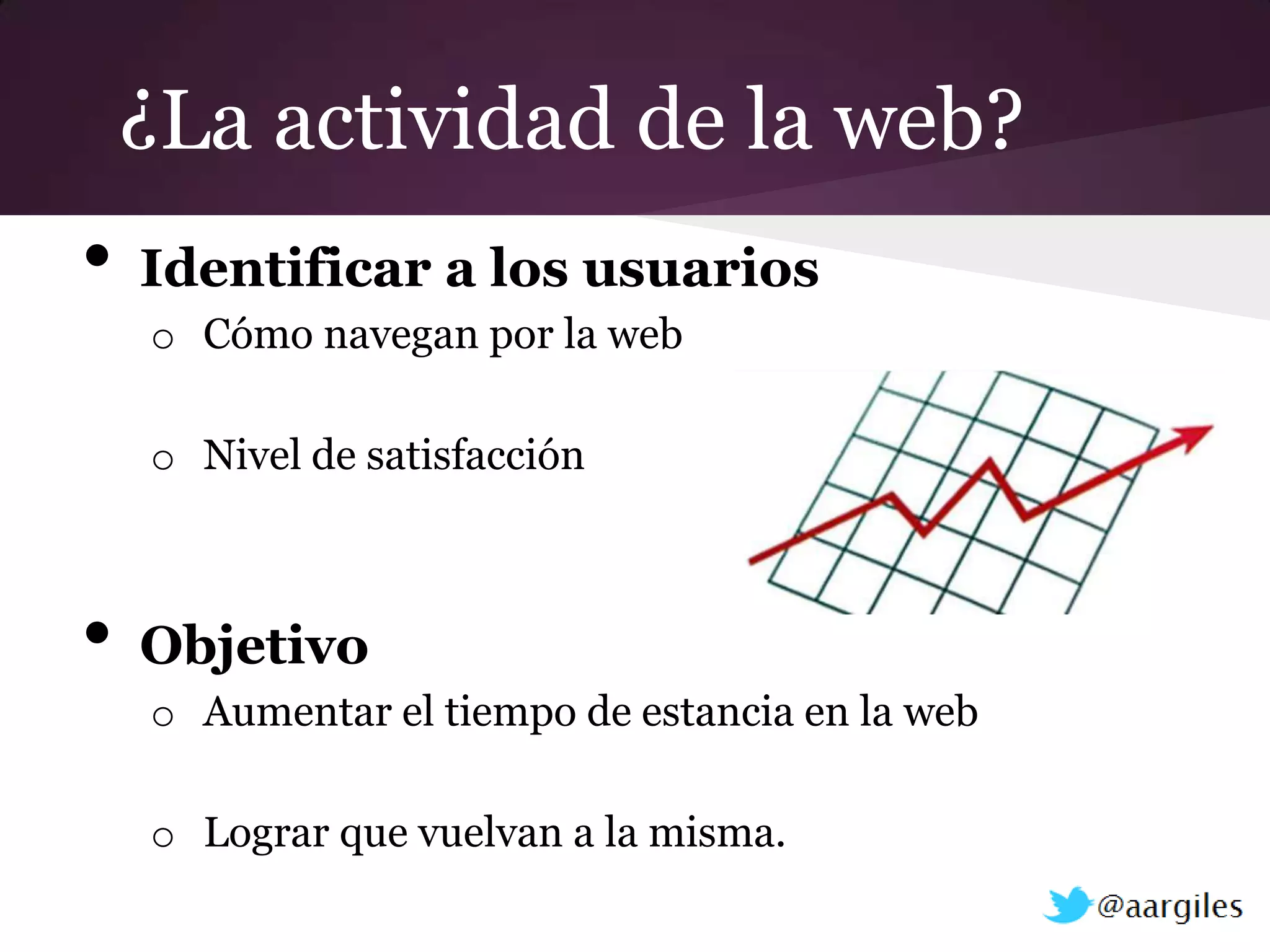 ¿La actividad de la web?
•   Identificar a los usuarios
    o Cómo navegan por la web

    o Nivel de satisfacción



•   Objetivo
    o Aumentar el tiempo de estancia en la web

    o Lograr que vuelvan a la misma.
 