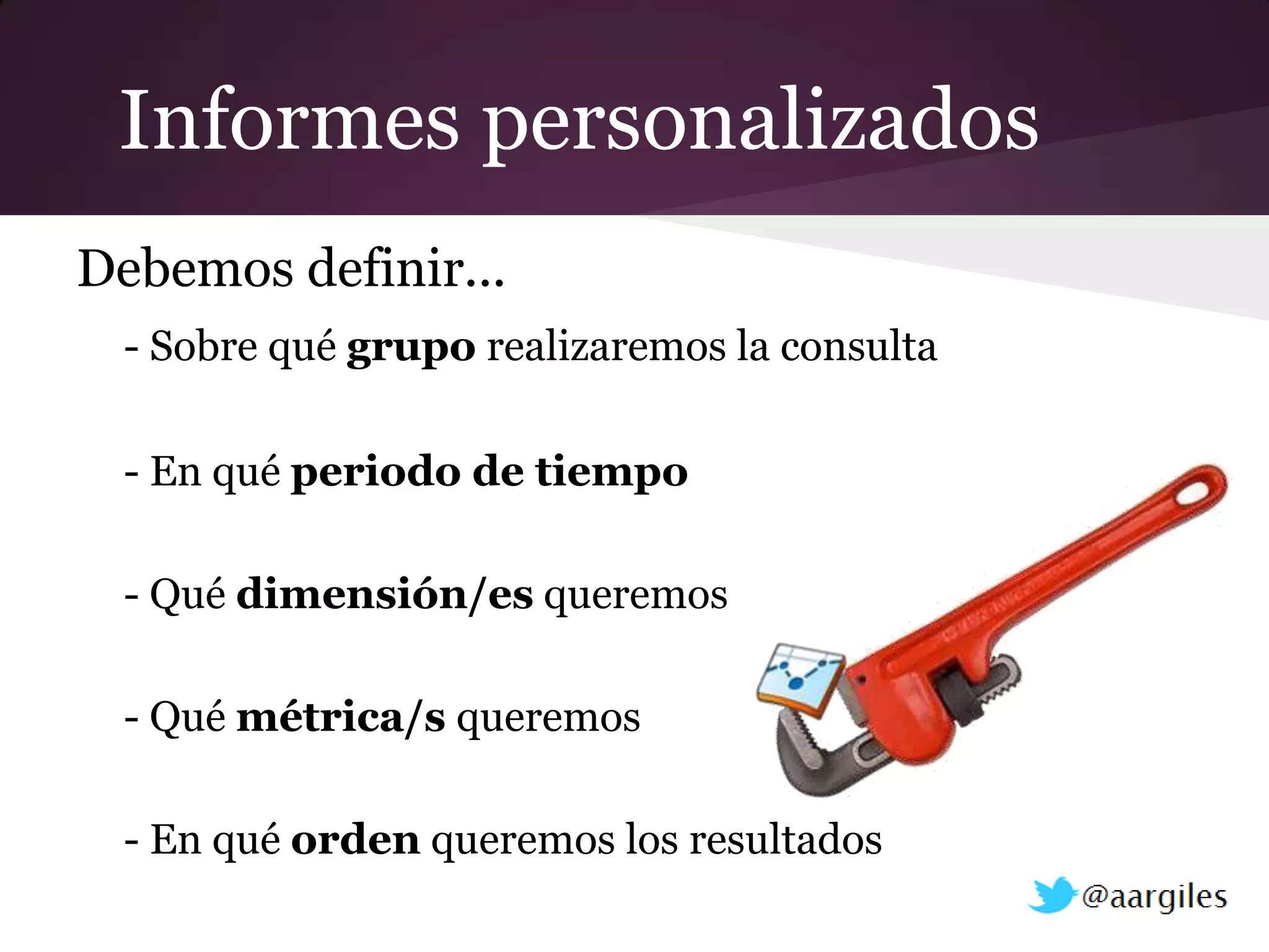 Informes personalizados
Debemos definir...
 - Sobre qué grupo realizaremos la consulta

 - En qué periodo de tiempo

 - Qué dimensión/es queremos

 - Qué métrica/s queremos

 - En qué orden queremos los resultados
 