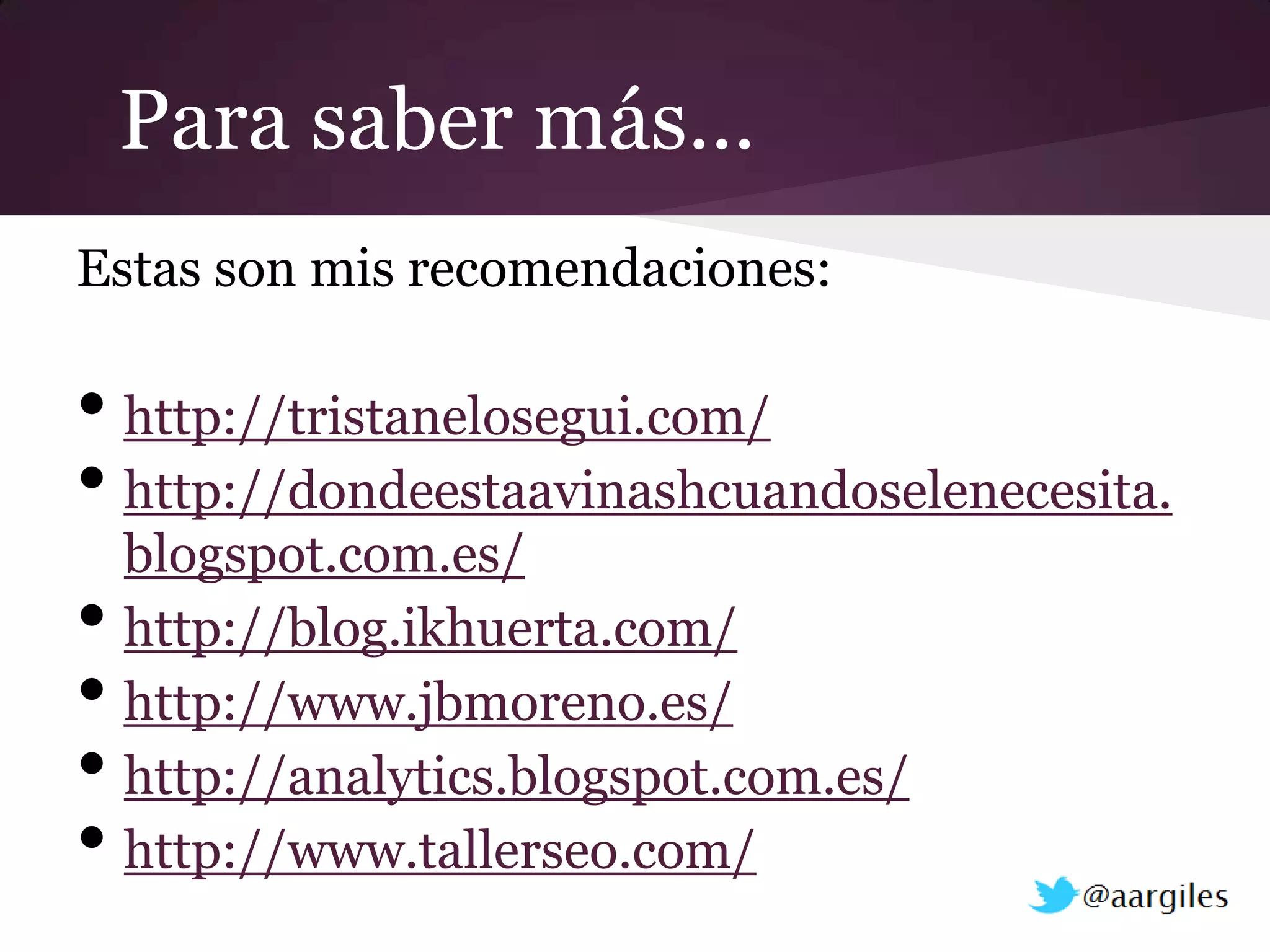 Para saber más…
Estas son mis recomendaciones:

• http://tristanelosegui.com/
• http://dondeestaavinashcuandoselenecesita.
    blogspot.com.es/
•   http://blog.ikhuerta.com/
•   http://www.jbmoreno.es/
•   http://analytics.blogspot.com.es/
•   http://www.tallerseo.com/
 