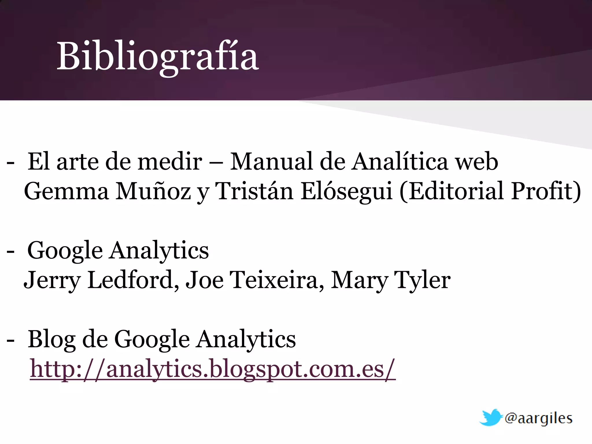 Bibliografía

- El arte de medir – Manual de Analítica web
  Gemma Muñoz y Tristán Elósegui (Editorial Profit)

- Google Analytics
  Jerry Ledford, Joe Teixeira, Mary Tyler

- Blog de Google Analytics
  http://analytics.blogspot.com.es/
 