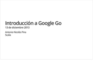 Introducción a Google Go
13 de diciembre 2013
Antonio Nicolás Pina
Scalia

 