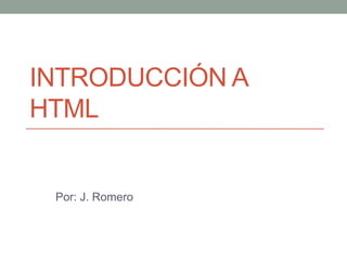 INTRODUCCIÓN A
HTML
Por: J. Romero
 