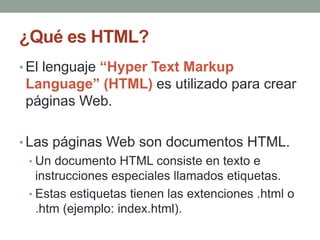 ¿Qué es HTML?
• El lenguaje “Hyper Text Markup
Language” (HTML) es utilizado para crear
páginas Web.
• Las páginas Web son documentos HTML.
• Un documento HTML consiste en texto e
instrucciones especiales llamados etiquetas.
• Estas estiquetas tienen las extenciones .html o
.htm (ejemplo: index.html).