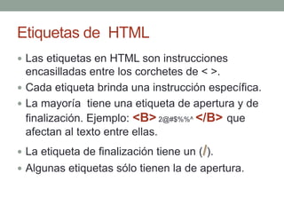 Etiquetas de HTML
Las etiquetas en HTML son instrucciones
encasilladas entre los corchetes de < >.
Cada etiqueta brinda una instrucción específica.
La mayoría tiene una etiqueta de apertura y de
finalización. Ejemplo: <B> 2@#$%%^ </B> que
afectan al texto entre ellas.
La etiqueta de finalización tiene un (/).
Algunas etiquetas sólo tienen la de apertura.