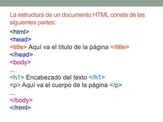 La estructura de un documento HTML consta de las
siguientes partes:
<html>
<head>
<title> Aquí va el título de la página </title>
</head>
<body>
...
<h1> Encabezado del texto </h1>
<p> Aquí va el cuerpo de la página </p>
...
</body>
</html>