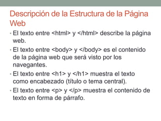 Descripción de la Estructura de la Página
Web
• El texto entre <html> y </html> describe la página
web.
• El texto entre <body> y </body> es el contenido
de la página web que será visto por los
navegantes.
• El texto entre <h1> y </h1> muestra el texto
como encabezado (título o tema central).
• El texto entre <p> y </p> muestra el contenido de
texto en forma de párrafo.