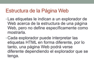 Estructura de la Página Web
• Las etiquetas le indican a un explorador de
Web acerca de la estructura de una página
Web, pero no define específicamente como
mostrarla.
• Cada explorador puede interpretar las
etiquetas HTML en forma diferente, por lo
tanto, una página Web podrá verse
diferente dependiendo el explorador que se
tenga.
